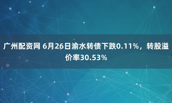 广州配资网 6月26日渝水转债下跌0.11%,转股溢价率30.53%