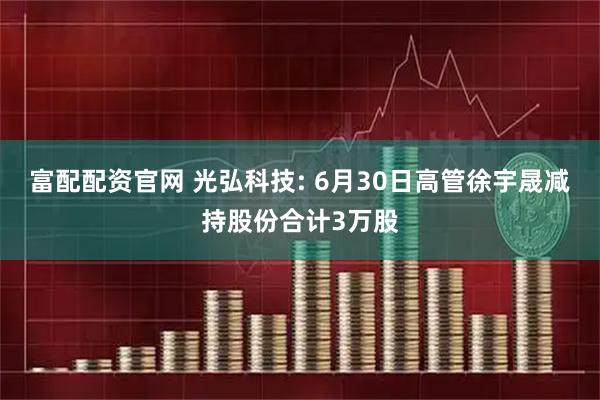 富配配资官网 光弘科技: 6月30日高管徐宇晟减持股份合计3万股
