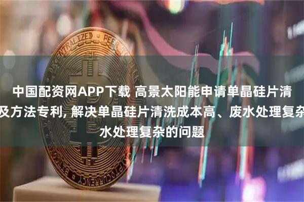中国配资网APP下载 高景太阳能申请单晶硅片清洗系统及方法专利, 解决单晶硅片清洗成本高、废水处理复杂的问题