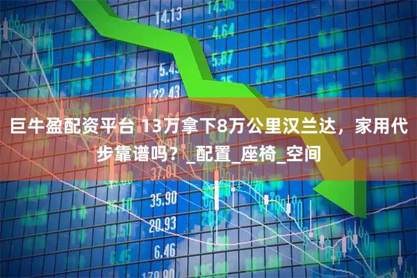巨牛盈配资平台 13万拿下8万公里汉兰达,家用代步靠谱吗?_配置_座椅_空间