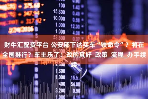财牛汇配资平台 公安部下达买车“铁命令”?将在全国推行?车主乐了:改的真好_政策_流程_办手续