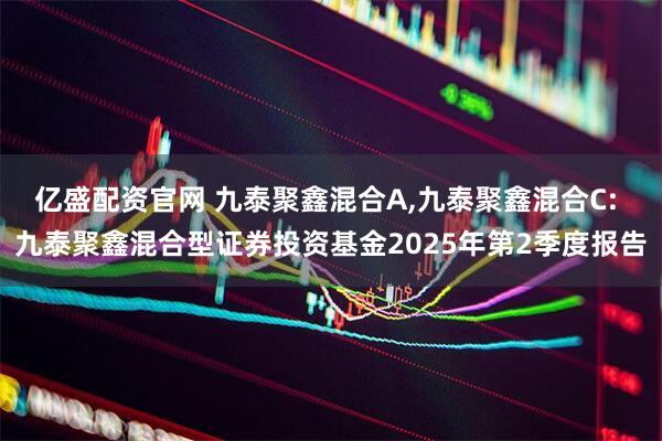 亿盛配资官网 九泰聚鑫混合A,九泰聚鑫混合C: 九泰聚鑫混合型证券投资基金2025年第2季度报告