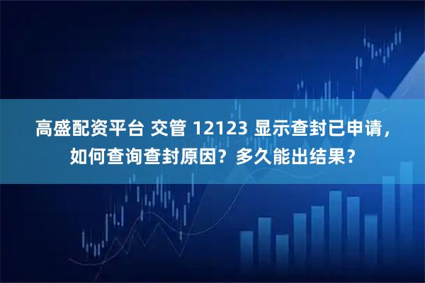高盛配资平台 交管 12123 显示查封已申请，如何查询查封原因？多久能出结果？