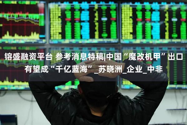 镕盛融资平台 参考消息特稿|中国“魔改机甲”出口有望成“千亿蓝海”_苏晓洲_企业_中非