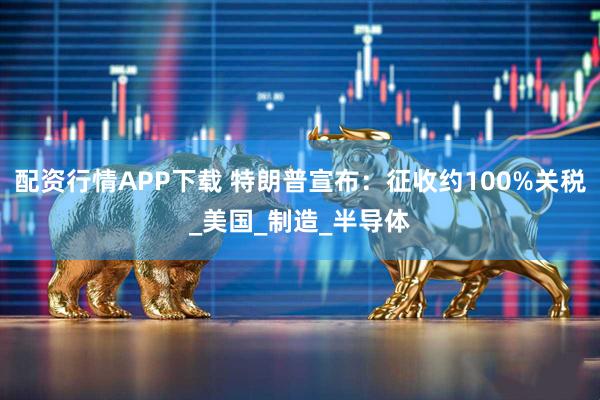 配资行情APP下载 特朗普宣布：征收约100%关税_美国_制造_半导体