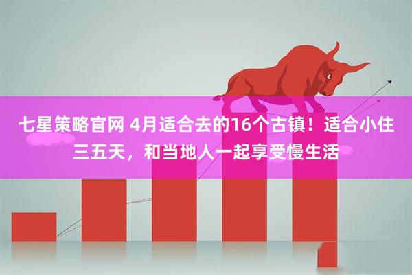七星策略官网 4月适合去的16个古镇！适合小住三五天，和当地人一起享受慢生活